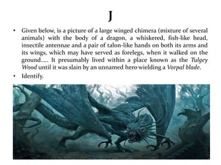 J 
• Given below, is a picture of a large winged chimera (mixture of several 
animals) with the body of a dragon, a whiskered, fish-like head, 
insectile antennae and a pair of talon-like hands on both its arms and 
its wings, which may have served as forelegs, when it walked on the 
ground….. It presumably lived within a place known as the Tulgey 
Wood until it was slain by an unnamed hero wielding a Vorpal blade. 
• Identify. 
 