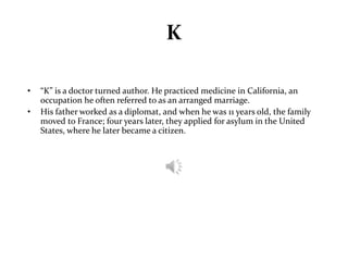 K 
• “K” is a doctor turned author. He practiced medicine in California, an 
occupation he often referred to as an arranged marriage. 
• His father worked as a diplomat, and when he was 11 years old, the family 
moved to France; four years later, they applied for asylum in the United 
States, where he later became a citizen. 
 