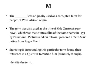 M 
• The ________ was originally used as a corrupted term for 
people of West African origin. 
• The term was also used as the title of Kyle Onstott’s 1957 
novel, which was made into a film of the same name in 1975 
by Paramount Pictures and on release, garnered a ‘Zero Star’ 
rating from Roger Ebert. 
• Stereotypes surrounding this particular term found their 
reference in a Quentin Tarantino film (remotely though). 
Identify the term. 
 