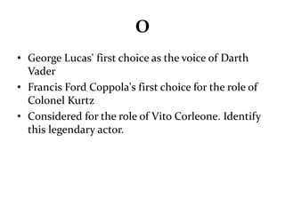 O 
• George Lucas' first choice as the voice of Darth 
Vader 
• Francis Ford Coppola's first choice for the role of 
Colonel Kurtz 
• Considered for the role of Vito Corleone. Identify 
this legendary actor. 
 