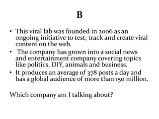 B 
• This viral lab was founded in 2006 as an 
ongoing initiative to test, track and create viral 
content on the web. 
• The company has grown into a social news 
and entertainment company covering topics 
like politics, DIY, animals and business. 
• It produces an average of 378 posts a day and 
has a global audience of more than 150 million. 
Which company am I talking about? 
 