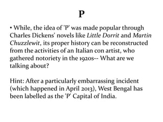 P 
• While, the idea of 'P' was made popular through 
Charles Dickens' novels like Little Dorrit and Martin 
Chuzzlewit, its proper history can be reconstructed 
from the activities of an Italian con artist, who 
gathered notoriety in the 1920s-- What are we 
talking about? 
Hint: After a particularly embarrassing incident 
(which happened in April 2013), West Bengal has 
been labelled as the 'P' Capital of India. 
 