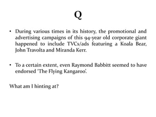 Q 
• During various times in its history, the promotional and 
advertising campaigns of this 94-year old corporate giant 
happened to include TVCs/ads featuring a Koala Bear, 
John Travolta and Miranda Kerr. 
• To a certain extent, even Raymond Babbitt seemed to have 
endorsed ‘The Flying Kangaroo’. 
What am I hinting at? 
 