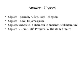 Answer - Ulysses 
• Ulysses – poem by Alfred, Lord Tennyson 
• Ulysses – novel by James Joyce 
• Ulysses/ Odysseus- a character in ancient Greek literature 
• Ulysses S. Grant – 18th President of the United States 
 