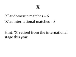 X 
‘X’ at domestic matches – 6 
‘X’ at international matches – 8 
Hint: ‘X’ retired from the international 
stage this year. 
 