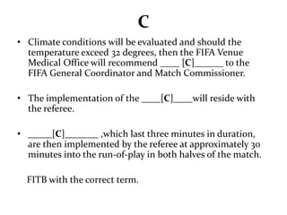 C 
• Climate conditions will be evaluated and should the 
temperature exceed 32 degrees, then the FIFA Venue 
Medical Office will recommend ____ [C]______ to the 
FIFA General Coordinator and Match Commissioner. 
• The implementation of the ____[C]____will reside with 
the referee. 
• _____[C]_______ ,which last three minutes in duration, 
are then implemented by the referee at approximately 30 
minutes into the run-of-play in both halves of the match. 
FITB with the correct term. 
 