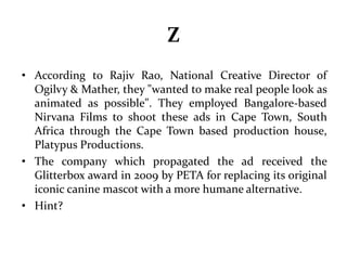 Z 
• According to Rajiv Rao, National Creative Director of 
Ogilvy & Mather, they "wanted to make real people look as 
animated as possible". They employed Bangalore-based 
Nirvana Films to shoot these ads in Cape Town, South 
Africa through the Cape Town based production house, 
Platypus Productions. 
• The company which propagated the ad received the 
Glitterbox award in 2009 by PETA for replacing its original 
iconic canine mascot with a more humane alternative. 
• Hint? 
 