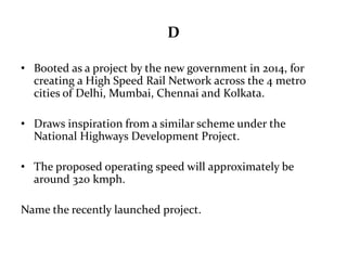 D 
• Booted as a project by the new government in 2014, for 
creating a High Speed Rail Network across the 4 metro 
cities of Delhi, Mumbai, Chennai and Kolkata. 
• Draws inspiration from a similar scheme under the 
National Highways Development Project. 
• The proposed operating speed will approximately be 
around 320 kmph. 
Name the recently launched project. 
 