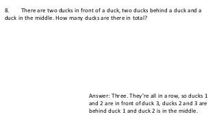 8. There are two ducks in front of a duck, two ducks behind a duck and a
duck in the middle. How many ducks are there in total?
Answer: Three. They’re all in a row, so ducks 1
and 2 are in front of duck 3, ducks 2 and 3 are
behind duck 1 and duck 2 is in the middle.
 