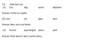 10. Odd man out
(1) Cat dog turtle elephant
Reason: Turtle is a reptile
(2) Lion cat tiger bear
Reason: Bear not a cat family
(3) Doctor psychologist priest poet
Reason: Poet doesn’t wear a white dress
 