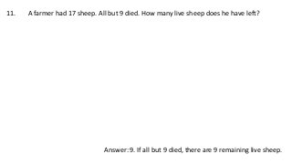 11. A farmer had 17 sheep. All but 9 died. How many live sheep does he have left?
Answer: 9. If all but 9 died, there are 9 remaining live sheep.
 
