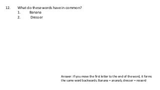 12. What do these words have in common?
1. Banana
2. Dresser
Answer: If you move the first letter to the end of the word, it forms
the same word backwards. Banana = ananab, dresser = resserd
 