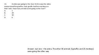 13. A zebra was going to the river. On the way the zebra
encountered five giraffes. Each giraffe had five monkeys on
their neck. How many animals were going to the river?
A. 1
B. 20
C. 30
D. 6
Answer: Just one – the zebra. The other 30 animals (5 giraffes and 25 monkeys)
were going the other way
 