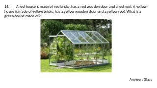 14. A red-house is made of red bricks, has a red wooden door and a red roof. A yellow-
house is made of yellow bricks, has a yellow wooden door and a yellow roof. What is a
green-house made of?
Answer: Glass
 