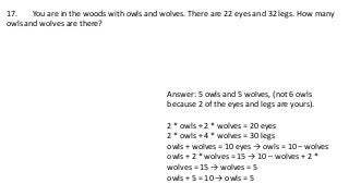 17. You are in the woods with owls and wolves. There are 22 eyes and 32 legs. How many
owls and wolves are there?
Answer: 5 owls and 5 wolves, (not 6 owls
because 2 of the eyes and legs are yours).
2 * owls + 2 * wolves = 20 eyes
2 * owls + 4 * wolves = 30 legs
owls + wolves = 10 eyes → owls = 10 – wolves
owls + 2 * wolves = 15 → 10 – wolves + 2 *
wolves = 15 → wolves = 5
owls + 5 = 10 → owls = 5
 