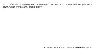 18. If an electric train is going 150 miles per hour north and the wind is blowing the same
south, which way does the smoke blow?
Answer: There is no smoke in electric train
 