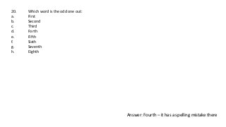 20. Which word is the odd one out:
a. First
b. Second
c. Third
d. Forth
e. Fifth
f. Sixth
g. Seventh
h. Eighth
Answer: Fourth – it has a spelling mistake there
 