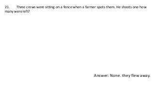 21. Three crows were sitting on a fence when a farmer spots them. He shoots one how
many were left?
Answer: None. they flew away.
 