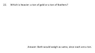 22. Which is heavier: a ton of gold or a ton of feathers?
Answer: Both would weigh as same, since each are a ton.
 