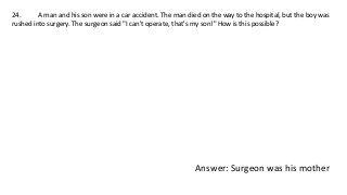 24. A man and his son were in a car accident. The man died on the way to the hospital, but the boy was
rushed into surgery. The surgeon said "I can't operate, that's my son!" How is this possible?
Answer: Surgeon was his mother
 