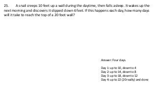 25. A snail creeps 10 feet up a wall during the daytime, then falls asleep. It wakes up the
next morning and discovers it slipped down 6 feet. If this happens each day, how many days
will it take to reach the top of a 20 foot wall?
Answer: Four days.
Day 1: up to 10, down to 4
Day 2: up to 14, down to 8
Day 3: up to 18, down to 12
Day 4: up to 22 (20 really) and done
 