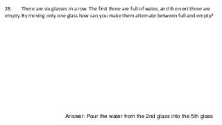 28. There are six glasses in a row. The first three are full of water, and the next three are
empty. By moving only one glass how can you make them alternate between full and empty?
Answer: Pour the water from the 2nd glass into the 5th glass
 