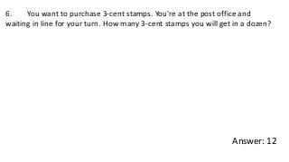 6. You want to purchase 3-cent stamps. You're at the post office and
waiting in line for your turn. How many 3-cent stamps you will get in a dozen?
Answer: 12
 