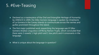 5. #Eve-Teasing
 Declared as a masterpiece of the Oral and Intangible Heritage of Humanity
by UNESCO in 2009, the Silbo Gomero language is spoken by inhabitants
of La Gomera in the Canary Islands to communicate across the ravines and
gullies prominent throughout the island.
 The first major published work researching the language was El Silbo
Gomero Analisis Linguistico (1978) by Ramon Trujilo, which concluded that
there were 2 vowels( 1 high pitch and 1 low pitch) and 4 consonants in the
language.
 What is unique about the language in question?
 