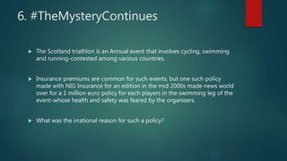 6. #TheMysteryContinues
 The Scotland triathlon is an Annual event that involves cycling, swimming
and running-contested among various countries.
 Insurance premiums are common for such events, but one such policy
made with NIG Insurance for an edition in the mid 2000s made news world
over for a 1 million euro policy for each players in the swimming leg of the
event-whose health and safety was feared by the organisers.
 What was the irrational reason for such a policy?
 