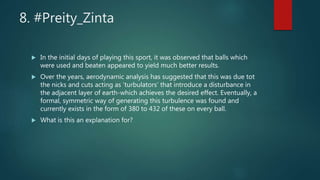 8. #Preity_Zinta
 In the initial days of playing this sport, it was observed that balls which
were used and beaten appeared to yield much better results.
 Over the years, aerodynamic analysis has suggested that this was due tot
the nicks and cuts acting as ‘turbulators’ that introduce a disturbance in
the adjacent layer of earth-which achieves the desired effect. Eventually, a
formal, symmetric way of generating this turbulence was found and
currently exists in the form of 380 to 432 of these on every ball.
 What is this an explanation for?
 