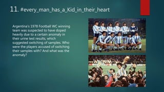 11. #every_man_has_a_Kid_in_their_heart
Argentina’s 1978 Football WC winning
team was suspected to have doped
heavily due to a certain anomaly in
their urine test results, which
suggested switching of samples. Who
were the players accused of switching
their samples with? And what was the
anomaly?
 