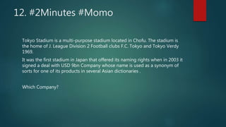 12. #2Minutes #Momo
Tokyo Stadium is a multi-purpose stadium located in Chofu. The stadium is
the home of J. League Division 2 Football clubs F.C. Tokyo and Tokyo Verdy
1969.
It was the first stadium in Japan that offered its naming rights when in 2003 it
signed a deal with USD 9bn Company whose name is used as a synonym of
sorts for one of its products in several Asian dictionaries .
Which Company?
 