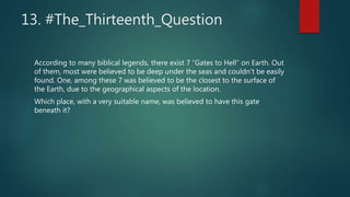 13. #The_Thirteenth_Question
According to many biblical legends, there exist 7 “Gates to Hell” on Earth. Out
of them, most were believed to be deep under the seas and couldn’t be easily
found. One, among these 7 was believed to be the closest to the surface of
the Earth, due to the geographical aspects of the location.
Which place, with a very suitable name, was believed to have this gate
beneath it?
 