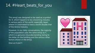 14. #Heart_beats_for_you
This emoji was designed to be used as a symbol
for X, which happens to be a booming industry
in various parts of the world, especially Japan
where it is estimated to have a worth double that
of the Anime Industry.
However, in our daily conversations, the majority
of the population uses the same emoji as Y,
which is a genuine misunderstanding owing to
the letter on the building and the various other
factors shown in the emoji.
Give us X and Y.
 