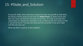 15. #State_and_Solution
During the 1940s when Germany invaded Denmark during WW-II, Niels Bohr,
the famous Danish physicist saw that the Nobel Prizes of James Franck and
Max Von Laue may fall into the hands of the Nazis. In order to prevent this
catastrophe, he ordered his assistants to do something with the medal so that
it cannot be found. The task was done and the remained in the same state
until the war was over.
What was Bohr’s solution to the problem?
 
