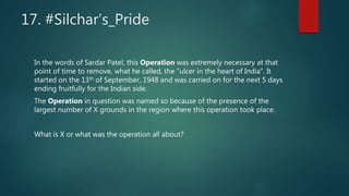 17. #Silchar’s_Pride
In the words of Sardar Patel, this Operation was extremely necessary at that
point of time to remove, what he called, the “ulcer in the heart of India”. It
started on the 13th of September, 1948 and was carried on for the next 5 days
ending fruitfully for the Indian side.
The Operation in question was named so because of the presence of the
largest number of X grounds in the region where this operation took place.
What is X or what was the operation all about?
 