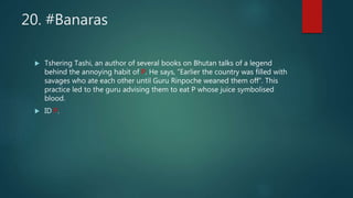 20. #Banaras
 Tshering Tashi, an author of several books on Bhutan talks of a legend
behind the annoying habit of P. He says, “Earlier the country was filled with
savages who ate each other until Guru Rinpoche weaned them off”. This
practice led to the guru advising them to eat P whose juice symbolised
blood.
 ID P.
 