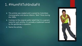1. #HumFitTohIndiaFit
 This activity was created and is owned by Colombian
choreographer and dancer Alberto “Beto” Perez during
the 1990s.
 Contrary to the original public belief that it is a generic
name for such activity, it is actually a trademark owned
by the gentleman in question.
 Name the activity.
 