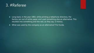 3. #Referee
 Long back, in the year 1883, while printing a telephone directory, the
factory ran out of white paper and used something else an alternative. This
resulted into something and the rest, as they say, is history.
 What was used by the company as an alternative? Put funda.
 