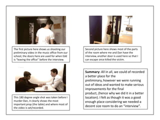 The first picture here shows us shooting our     Second picture here shows most of the parts
preliminary video in the music office from our   of the room where me and Dan have the
school, the doors here are used for when Edd     interview, another door is used here so that I
is “leaving the office” before the interview.    can escape once killed the victim.



                                                 Summary: All in all, we could of recorded
                                                 a better place for the
                                                 preliminary, however we were running
                                                 out of ideas and wanted to make serious
                                                 improvements for the final
                                                 product, (hence why we did it in a better
This 180 degree angle shot was taken before I    location). I felt as though it was a good
murder Dan, it clearly shows the most            enough place considering we needed a
important prop (the table) and where most of
the video is set/recorded.
                                                 decent size room to do an “interview”.
 