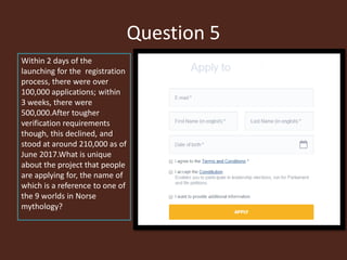 Question 5
Within 2 days of the
launching for the registration
process, there were over
100,000 applications; within
3 weeks, there were
500,000.After tougher
verification requirements
though, this declined, and
stood at around 210,000 as of
June 2017.What is unique
about the project that people
are applying for, the name of
which is a reference to one of
the 9 worlds in Norse
mythology?
 