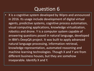 Question 6
• X is a cognitive system developed by Wipro and announced
in 2016. Its usage include development of digital virtual
agents, predictive systems, cognitive process automation,
visual computing applications, knowledge virtualization,
robotics and drone. Y is a computer system capable of
answering questions posed in natural language, developed
in IBM's DeepQA project. It was built to apply advanced
natural language processing, information retrieval,
knowledge representation, automated reasoning and
machine learning technologies. Though X and Y are from
different business houses, but they are somehow
inseparable. Identify X and Y.
 