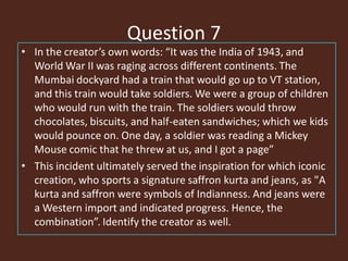 Question 7
• In the creator’s own words: “It was the India of 1943, and
World War II was raging across different continents. The
Mumbai dockyard had a train that would go up to VT station,
and this train would take soldiers. We were a group of children
who would run with the train. The soldiers would throw
chocolates, biscuits, and half-eaten sandwiches; which we kids
would pounce on. One day, a soldier was reading a Mickey
Mouse comic that he threw at us, and I got a page”
• This incident ultimately served the inspiration for which iconic
creation, who sports a signature saffron kurta and jeans, as "A
kurta and saffron were symbols of Indianness. And jeans were
a Western import and indicated progress. Hence, the
combination”. Identify the creator as well.
 