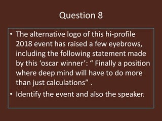 Question 8
• The alternative logo of this hi-profile
2018 event has raised a few eyebrows,
including the following statement made
by this ‘oscar winner’: “ Finally a position
where deep mind will have to do more
than just calculations” .
• Identify the event and also the speaker.
 