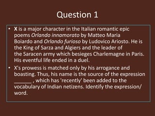 Question 1
• X is a major character in the Italian romantic epic
poems Orlando innamorato by Matteo Maria
Boiardo and Orlando furioso by Ludovico Ariosto. He is
the King of Sarza and Algiers and the leader of
the Saracen army which besieges Charlemagne in Paris.
His eventful life ended in a duel.
• X's prowess is matched only by his arrogance and
boasting. Thus, his name is the source of the expression
______ , which has 'recently' been added to the
vocabulary of Indian netizens. Identify the expression/
word.
 