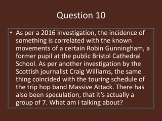 Question 10
• As per a 2016 investigation, the incidence of
something is correlated with the known
movements of a certain Robin Gunningham, a
former pupil at the public Bristol Cathedral
School. As per another investigation by the
Scottish journalist Craig Williams, the same
thing coincided with the touring schedule of
the trip hop band Massive Attack. There has
also been speculation, that it’s actually a
group of 7. What am I talking about?
 