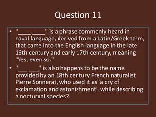 Question 11
• "____ ____" is a phrase commonly heard in
naval language, derived from a Latin/Greek term,
that came into the English language in the late
16th century and early 17th century, meaning
"Yes; even so."
• "___ ___" is also happens to be the name
provided by an 18th century French naturalist
Pierre Sonnerat, who used it as 'a cry of
exclamation and astonishment', while describing
a nocturnal species?
 