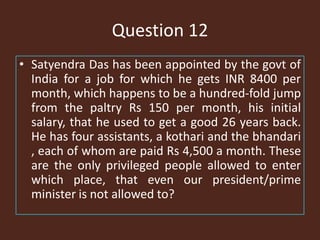 Question 12
• Satyendra Das has been appointed by the govt of
India for a job for which he gets INR 8400 per
month, which happens to be a hundred-fold jump
from the paltry Rs 150 per month, his initial
salary, that he used to get a good 26 years back.
He has four assistants, a kothari and the bhandari
, each of whom are paid Rs 4,500 a month. These
are the only privileged people allowed to enter
which place, that even our president/prime
minister is not allowed to?
 