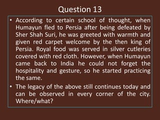 Question 13
• According to certain school of thought, when
Humayun fled to Persia after being defeated by
Sher Shah Suri, he was greeted with warmth and
given red carpet welcome by the then king of
Persia. Royal food was served in silver cutleries
covered with red cloth. However, when Humayun
came back to India he could not forget the
hospitality and gesture, so he started practicing
the same.
• The legacy of the above still continues today and
can be observed in every corner of the city.
Where/what?
 