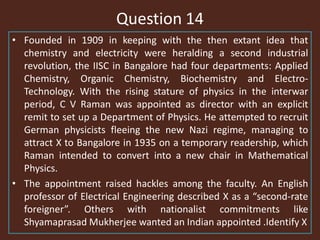 Question 14
• Founded in 1909 in keeping with the then extant idea that
chemistry and electricity were heralding a second industrial
revolution, the IISC in Bangalore had four departments: Applied
Chemistry, Organic Chemistry, Biochemistry and Electro-
Technology. With the rising stature of physics in the interwar
period, C V Raman was appointed as director with an explicit
remit to set up a Department of Physics. He attempted to recruit
German physicists fleeing the new Nazi regime, managing to
attract X to Bangalore in 1935 on a temporary readership, which
Raman intended to convert into a new chair in Mathematical
Physics.
• The appointment raised hackles among the faculty. An English
professor of Electrical Engineering described X as a “second-rate
foreigner”. Others with nationalist commitments like
Shyamaprasad Mukherjee wanted an Indian appointed .Identify X
 